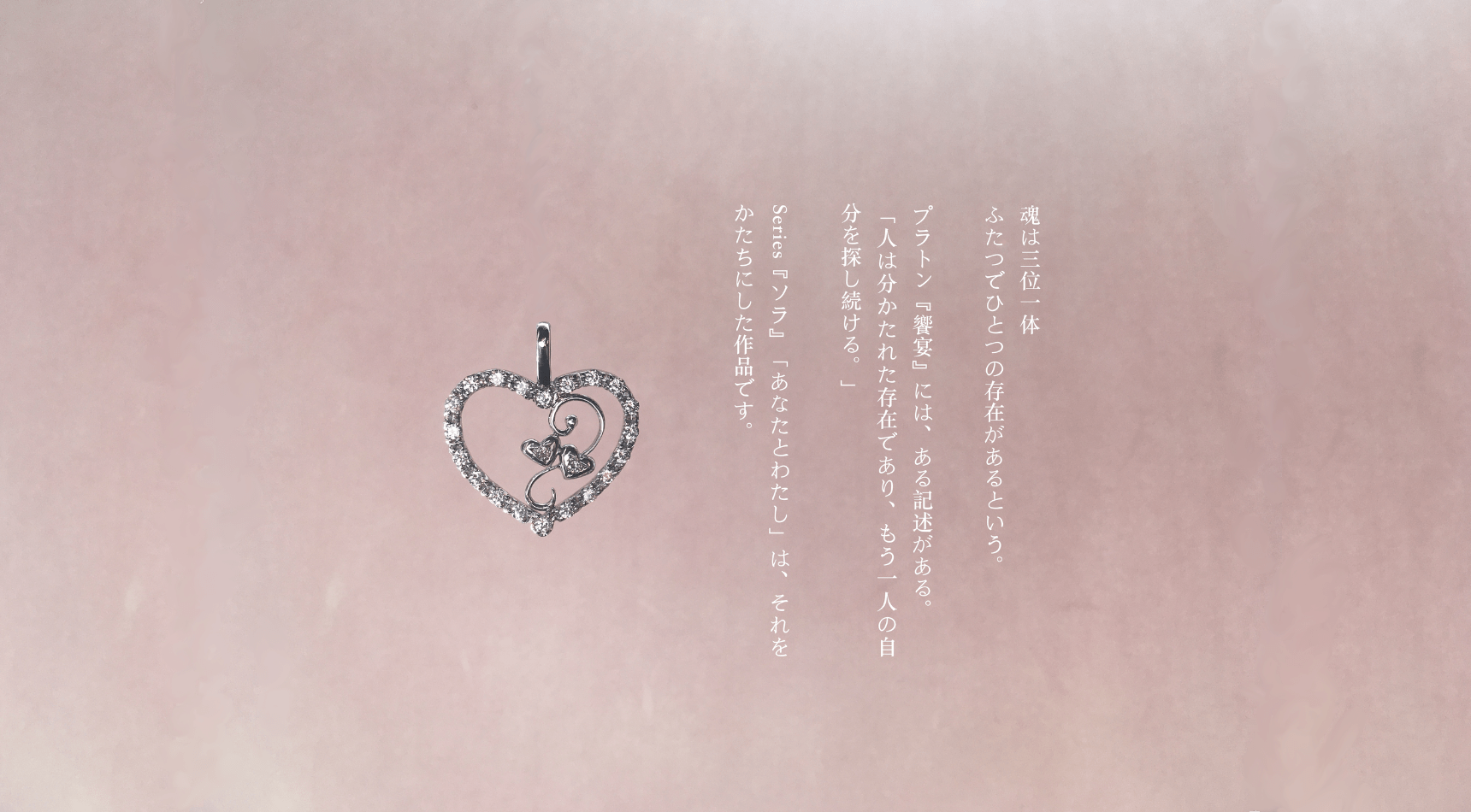 魂は三位一体 ふたつでひとつの存在があるという。 プラトン『饗宴』には、ある記述がある。 「人は分かたれた存在であり、もう一人の自分を探し続ける。」 Series『ソラ』「あなたとわたし」は、それをかたちにした作品です。